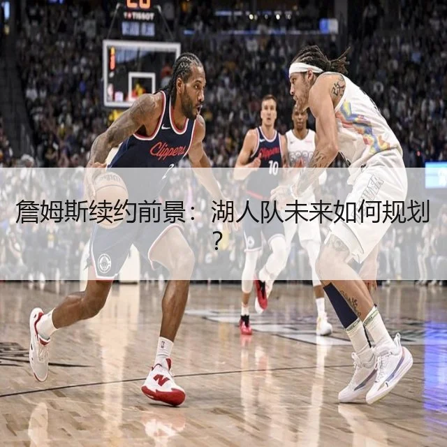 詹姆斯续约前景：湖人队未来如何规划？